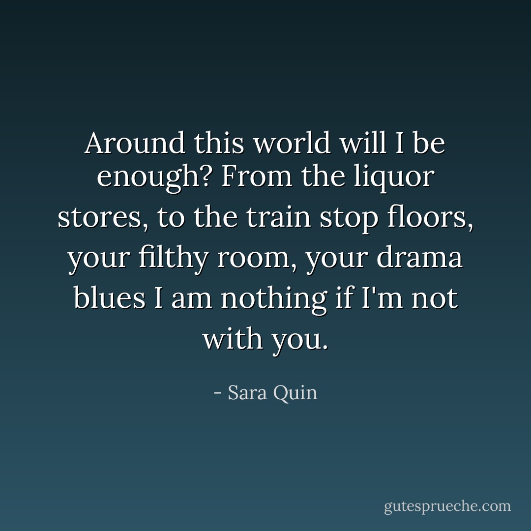 Around this world will I be enough?<br />From the liquor stores, to the train stop floors, your filthy room, your drama blues<br />I am nothing if I'm not with you. - Sara Quin