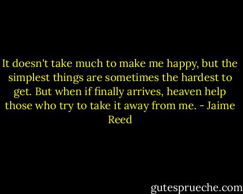 It doesn't take much to make me happy, but the simplest things are sometimes the hardest to get. But when if finally arrives, heaven help those who try to take it away from me. - Jaime Reed