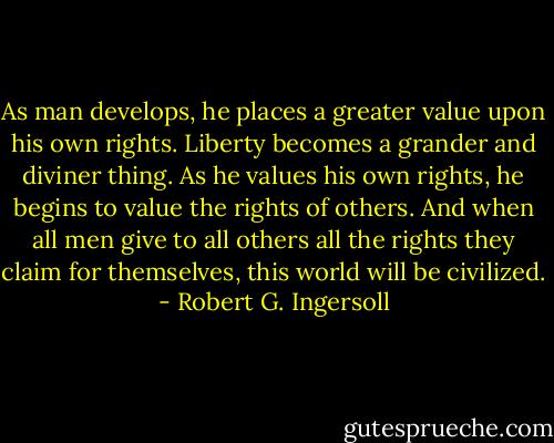 As man develops, he places a greater value upon his own rights. Liberty becomes a grander and diviner thing. As he values his own rights, he begins to value the rights of others. And when all men give to all others all the rights they claim for themselves, this world will be civilized. - Robert G. Ingersoll