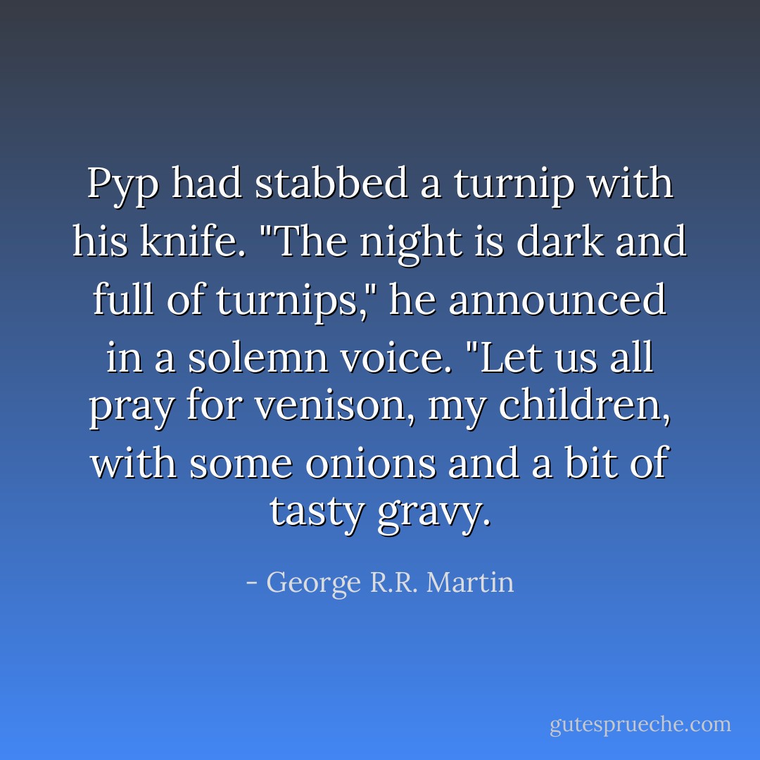 Pyp had stabbed a turnip with his knife. "The night is dark and full of turnips," he announced in a solemn voice. "Let us all pray for venison, my children, with some onions and a bit of tasty gravy. - George R.R. Martin