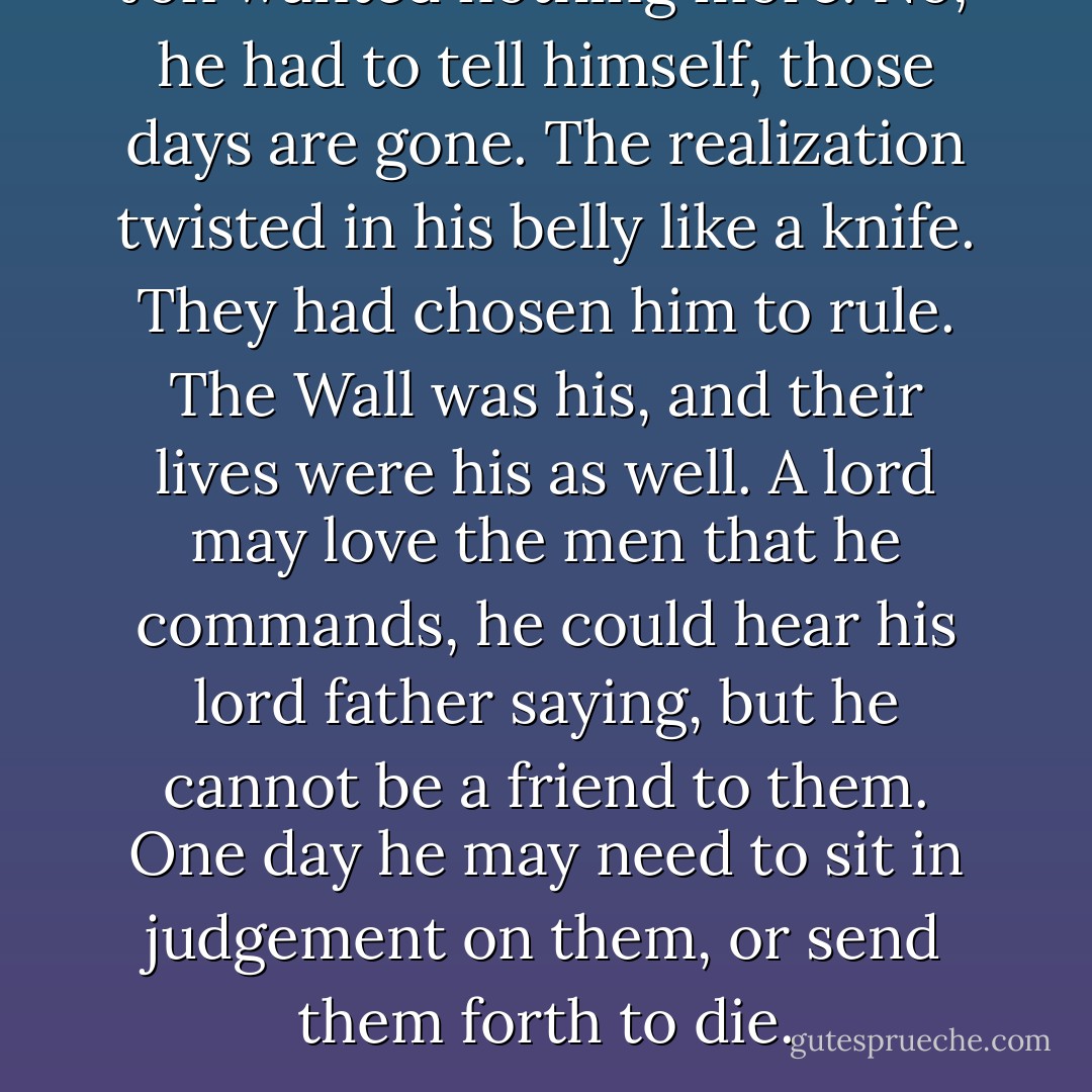 Jon wanted nothing more. <i>No</i>, he had to tell himself, <i>those days are gone</i>. The realization twisted in his belly like a knife. They had chosen him to rule. The Wall was his, and their lives were his as well. <i>A lord may love the men that he commands,</i> he could hear his lord father saying, <i>but he cannot be a friend to them. One day he may need to sit in judgement on them, or send them forth to die.</i> - George R.R. Martin