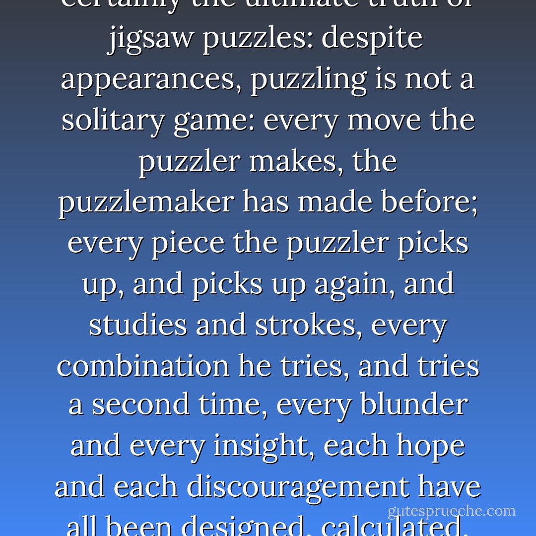 From this, one can make a deduction which is quite certainly the ultimate truth of jigsaw puzzles: despite appearances, puzzling is not a solitary game: every move the puzzler makes, the puzzlemaker has made before; every piece the puzzler picks up, and picks up again, and studies and strokes, every combination he tries, and tries a second time, every blunder and every insight, each hope and each discouragement have all been designed, calculated, and decided by the other. - Georges Perec