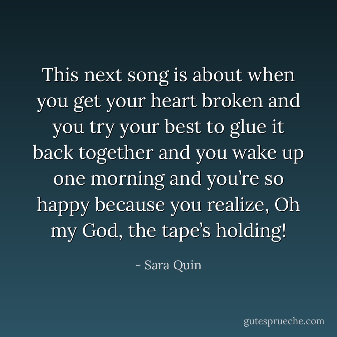 This next song is about when you get your heart broken and you try your best to glue it back together and you wake up one morning and you’re so happy because you realize, Oh my God, the tape’s holding! - Sara Quin