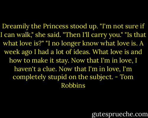 Dreamily the Princess stood up. "I'm not sure if I can walk," she said.<br />"Then I'll carry you."<br />"Is that what love is?"<br />"I no longer know what love is. A week ago I had a lot of ideas. What love is and how to make it stay. Now that I'm in love, I haven't a clue. Now that I'm in love, I'm completely stupid on the subject. - Tom Robbins