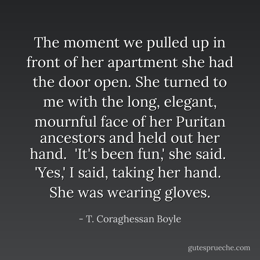 The moment we pulled up in front of her apartment she had the door open. She turned to me with the long, elegant, mournful face of her Puritan ancestors and held out her hand.<br /><br />'It's been fun,' she said.<br /><br />'Yes,' I said, taking her hand.<br /><br />She was wearing gloves. - T. Coraghessan Boyle