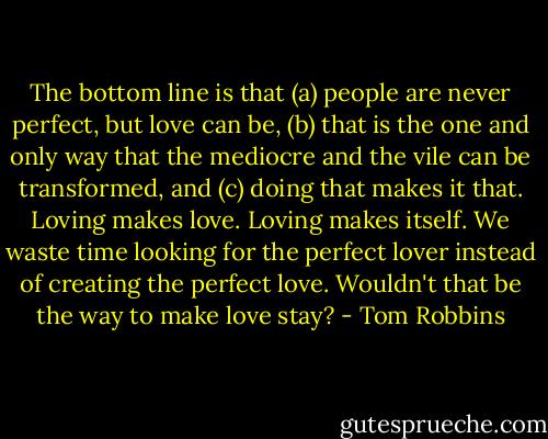 The bottom line is that (a) people are never perfect, but love can be, (b) that is the one and only way that the mediocre and the vile can be transformed, and (c) doing that makes it that. Loving makes love. Loving makes itself. We waste time looking for the perfect lover instead of creating the perfect love. Wouldn't that be the way to make love stay? - Tom Robbins