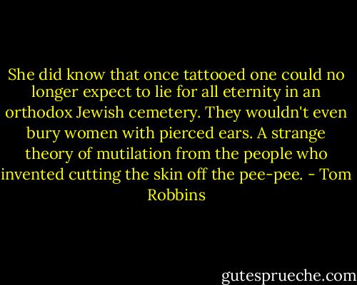 She did know that once tattooed one could no longer expect to lie for all eternity in an orthodox Jewish cemetery. They wouldn't even bury women with pierced ears. A strange theory of mutilation from the people who invented cutting the skin off the pee-pee. - Tom Robbins