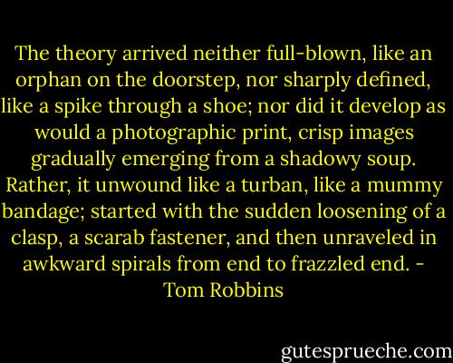 The theory arrived neither full-blown, like an orphan on the doorstep, nor sharply defined, like a spike through a shoe; nor did it develop as would a photographic print, crisp images gradually emerging from a shadowy soup. Rather, it unwound like a turban, like a mummy bandage; started with the sudden loosening of a clasp, a scarab fastener, and then unraveled in awkward spirals from end to frazzled end. - Tom Robbins