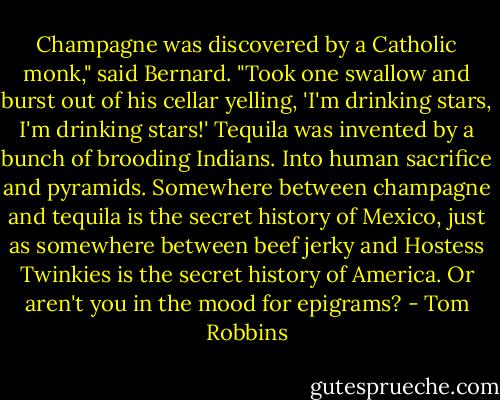 Champagne was discovered by a Catholic monk," said Bernard. "Took one swallow and burst out of his cellar yelling, 'I'm drinking stars, I'm drinking stars!' Tequila was invented by a bunch of brooding Indians. Into human sacrifice and pyramids. Somewhere between champagne and tequila is the secret history of Mexico, just as somewhere between beef jerky and Hostess Twinkies is the secret history of America. Or aren't you in the mood for epigrams? - Tom Robbins