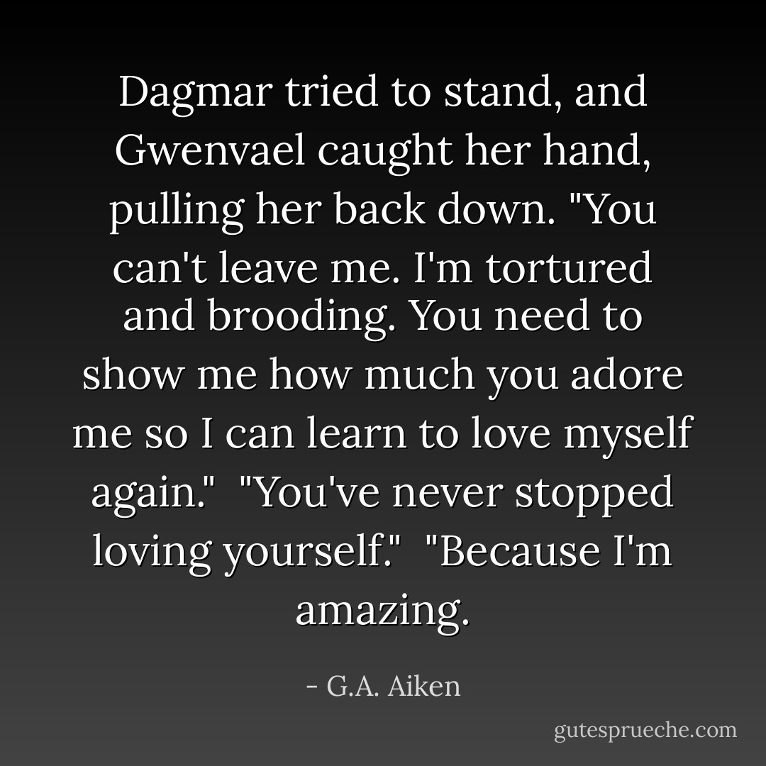 Dagmar tried to stand, and Gwenvael caught her hand, pulling her back down. "You can't leave me. I'm tortured and brooding. You need to show me how much you adore me so I can learn to love myself again."<br /><br />"You've never stopped loving yourself."<br /><br />"Because I'm amazing. - G.A. Aiken