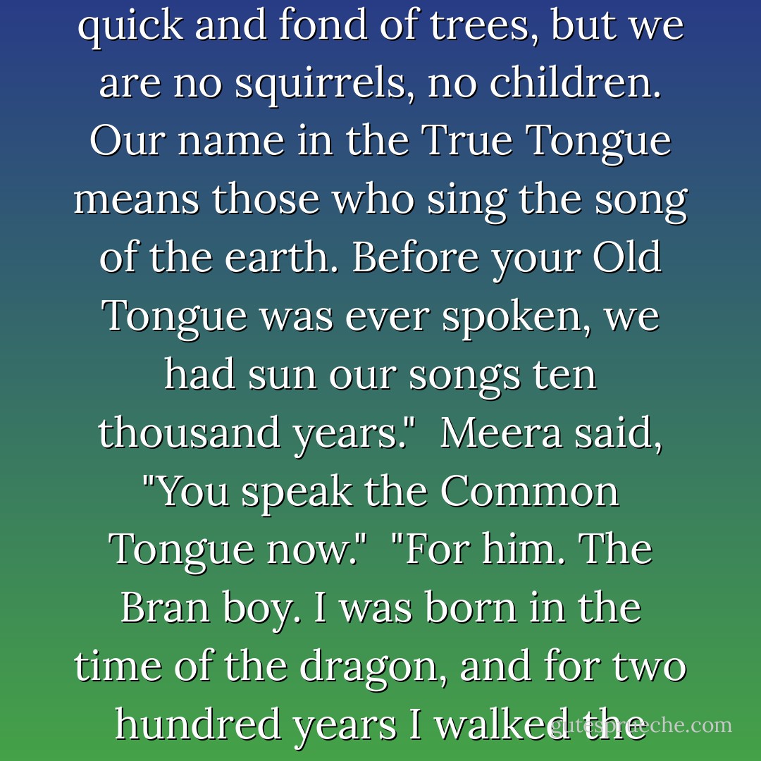 Bran knew. "She's a child. A child of the forest." He shivered, as much from wonderment as cold. They had fallen into one of Old Nan's tales.<br /> "The First Men named us children," the little woman said. "The giants called us <i>wok dak nag gran</i>, the squirrel people, because we were small and quick and fond of trees, but we are no squirrels, no children. Our name in the True Tongue means <i>those who sing the song of the earth</i>. Before your Old Tongue was ever spoken, we had sun our songs ten thousand years."<br /> Meera said, "You speak the Common Tongue now."<br /> "For him. The Bran boy. I was born in the time of the dragon, and for two hundred years I walked the world of men, to watch and listen and learn. I might be walking still, but my legs were sore and my heart was weary, so I turned my feet for home."<br /> "Two hundred years?" said Meera.<br /> The child smiled. "Men, they are the children. - George R.R. Martin