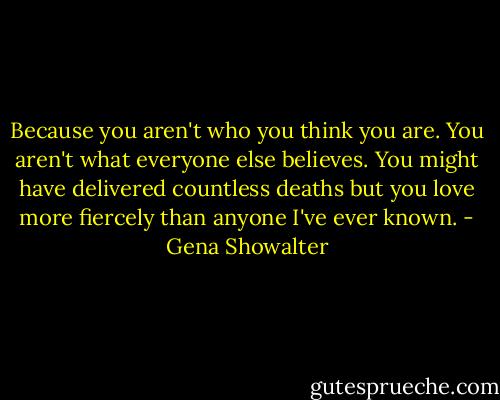 Because you aren't who you think you are. You aren't what everyone else believes. You might have delivered countless deaths but you love more fiercely than anyone I've ever known. - Gena Showalter