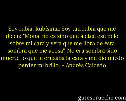 Soy rubia. Rubísima. Soy tan rubia que me dicen: "Mona, no<br />es sino que aletee ese pelo sobre mi cara y verá que me libra<br />de esta sombra que me acosa". No era sombra sino muerte lo<br />que le cruzaba la cara y me dio miedo perder mi brillo. - Andrés Caicedo