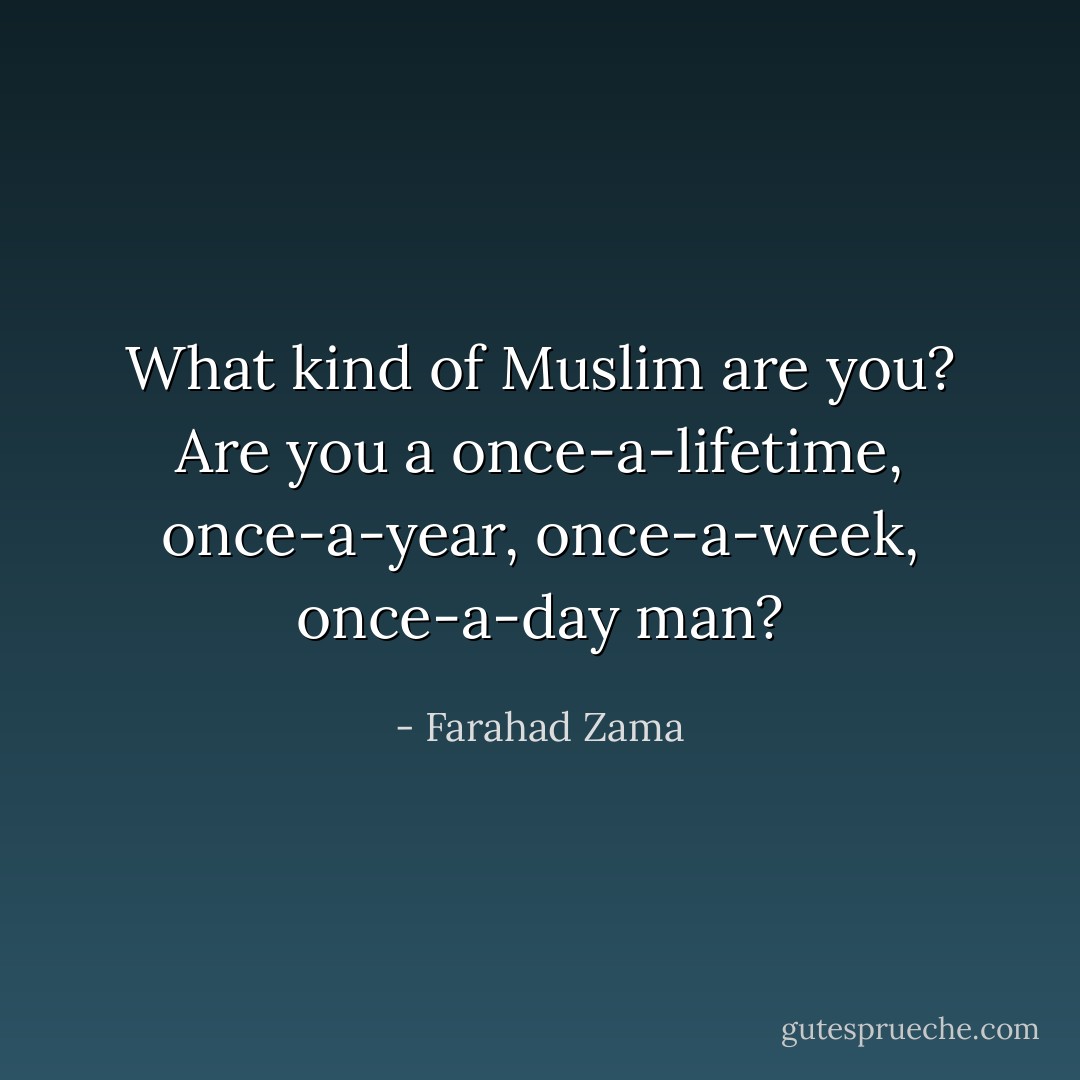 What kind of Muslim are you?<br />Are you a once-a-lifetime, once-a-year, once-a-week, once-a-day man? - Farahad Zama