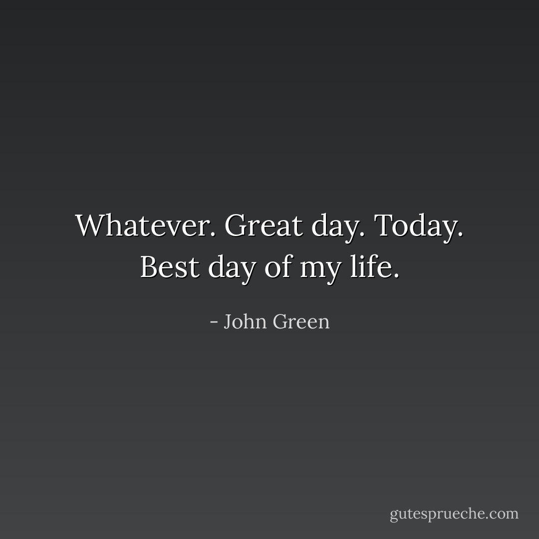 Whatever. Great day. Today. Best day of my life. - John Green