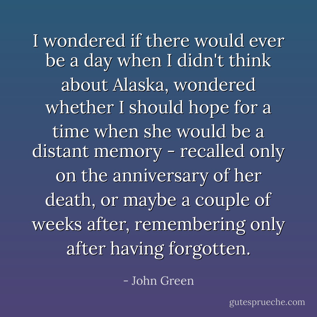I wondered if there would ever be a day when I didn't think about Alaska, wondered whether I should hope for a time when she would be a distant memory - recalled only on the anniversary of her death, or maybe a couple of weeks after, remembering only after having forgotten. - John Green