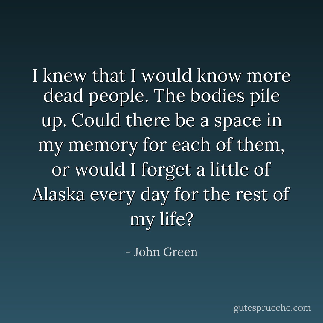I knew that I would know more dead people. The bodies pile up. Could there be a space in my memory for each of them, or would I forget a little of Alaska every day for the rest of my life? - John Green