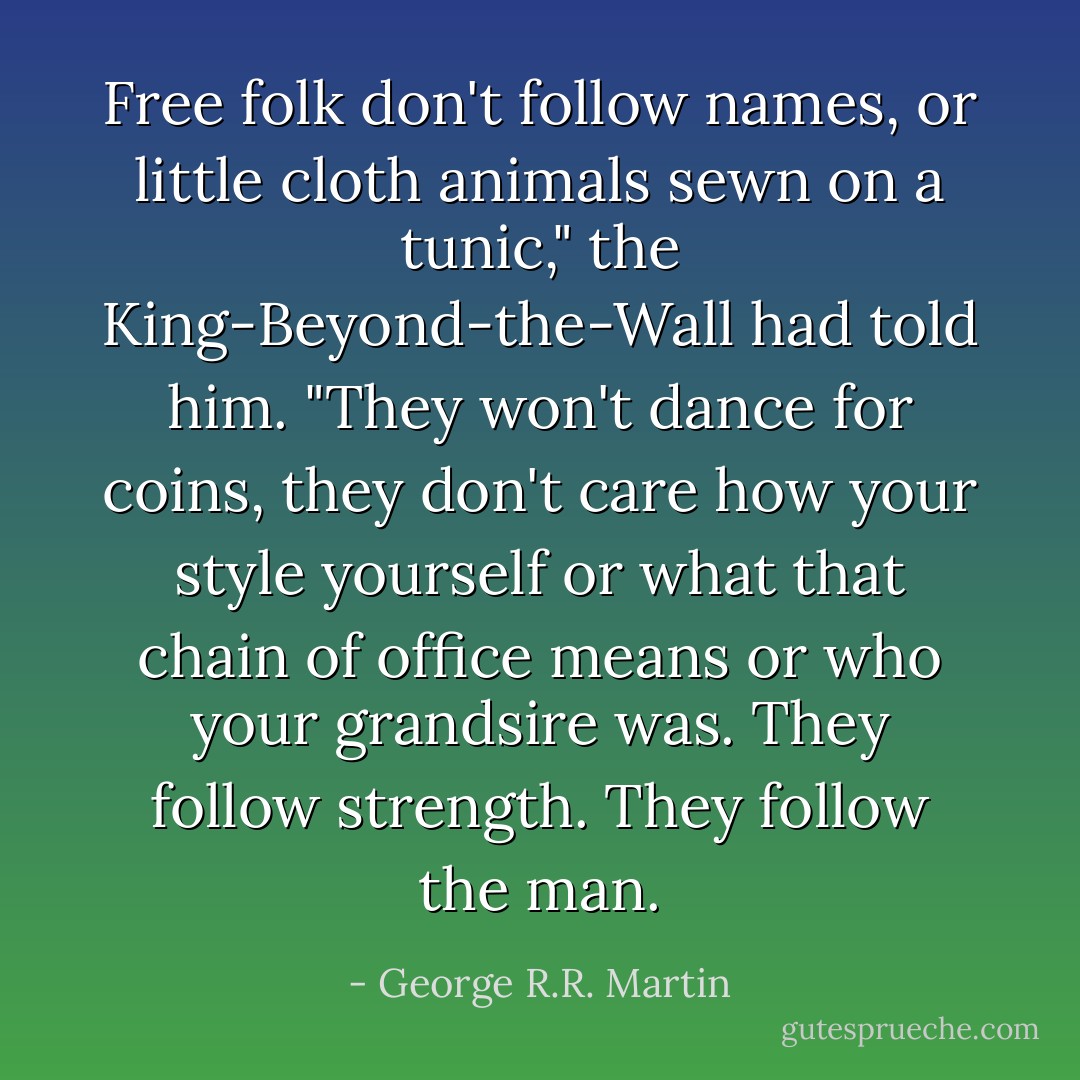 Free folk don't follow names, or little cloth animals sewn on a tunic," the King-Beyond-the-Wall had told him. "They won't dance for coins, they don't care how your style yourself or what that chain of office means or who your grandsire was. They follow strength. They follow the man. - George R.R. Martin