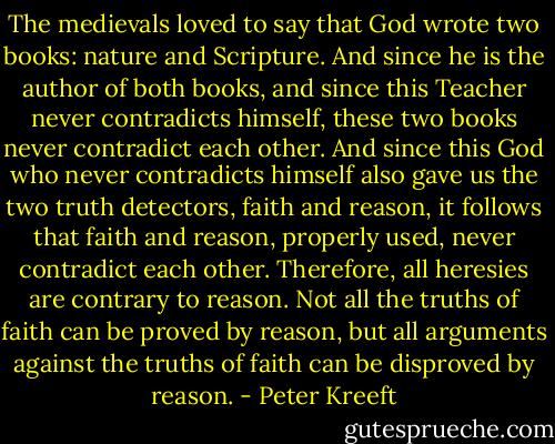 The medievals loved to say that God wrote two books: nature and Scripture. And since he is the author of both books, and since this Teacher never contradicts himself, these two books never contradict each other. And since this God who never contradicts himself also gave us the two truth detectors, faith and reason, it follows that faith and reason, properly used, never contradict each other. Therefore, all heresies are contrary to reason. Not all the truths of faith can be proved by reason, but all arguments against the truths of faith can be disproved by reason. - Peter Kreeft
