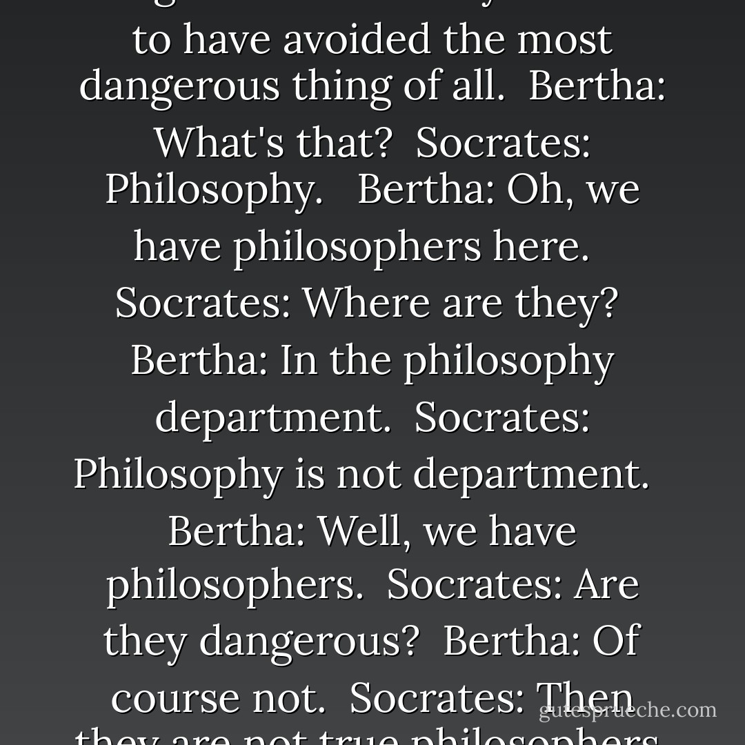 Socrates: So even our walks are dangerous here. But you seem to have avoided the most dangerous thing of all.<br /><br />Bertha: What's that?<br /><br />Socrates: Philosophy.<br /> <br />Bertha: Oh, we have philosophers here. <br /><br />Socrates: Where are they?<br /><br />Bertha: In the philosophy department.<br /><br />Socrates: Philosophy is not department. <br /><br />Bertha: Well, we have philosophers.<br /><br />Socrates: Are they dangerous?<br /><br />Bertha: Of course not.<br /><br />Socrates: Then they are not true philosophers. - Peter Kreeft