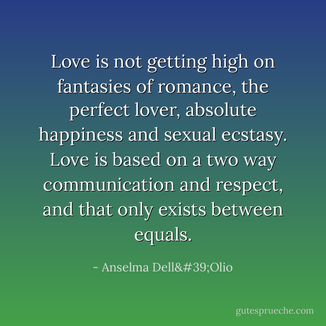 Love is not getting high on fantasies of romance, the perfect lover, absolute happiness and sexual ecstasy. Love is based on a two way communication and respect, and that only exists between equals. - Anselma Dell'Olio