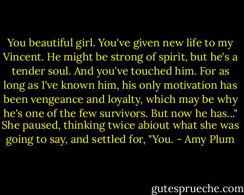 You beautiful girl. You've given new life to my Vincent. He might be strong of spirit, but he's a tender soul.<br />And you've touched him. For as long as I've known him, his only motivation has been vengeance and loyalty,<br />which may be why he's one of the few survivors. But now he has..." She paused, thinking twice abiout what<br />she was going to say, and settled for, "You. - Amy Plum