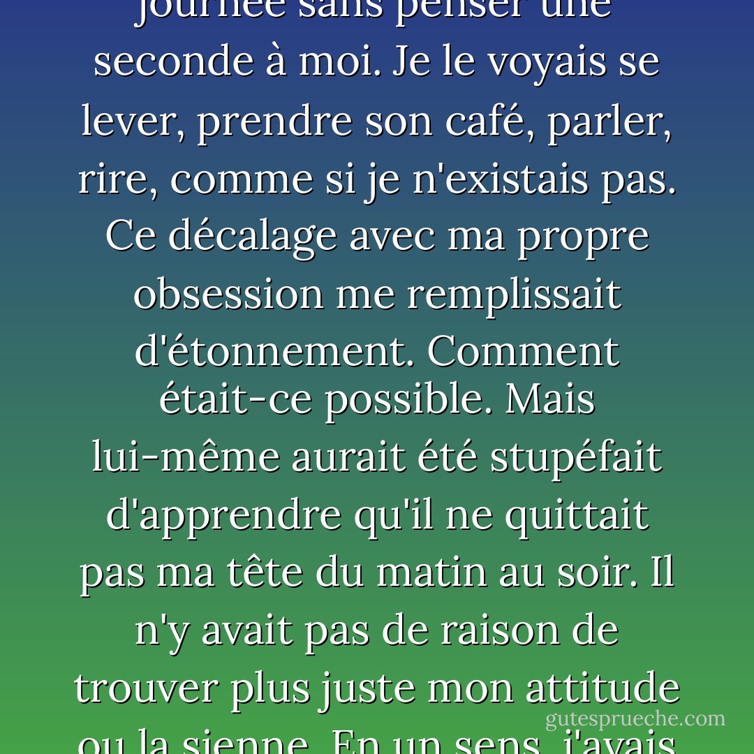 Quelques fois je me disais qu'il passait peut-être toute une journée sans penser une seconde à moi. Je le voyais se lever, prendre son café, parler, rire, comme si je n'existais pas. Ce décalage avec ma propre obsession me remplissait d'étonnement. Comment était-ce possible. Mais lui-même aurait été stupéfait d'apprendre qu'il ne quittait pas ma tête du matin au soir. Il n'y avait pas de raison de trouver plus juste mon attitude ou la sienne. En un sens, j'avais plus de chance que lui. - Annie Ernaux
