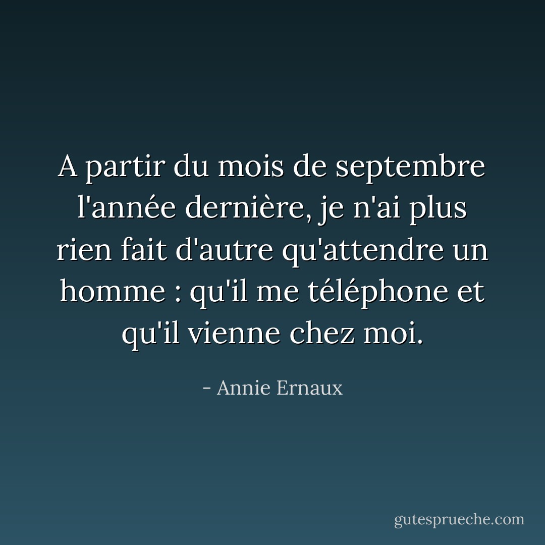 A partir du mois de septembre l'année dernière, je n'ai plus rien fait d'autre qu'attendre un homme : qu'il me téléphone et qu'il vienne chez moi. - Annie Ernaux