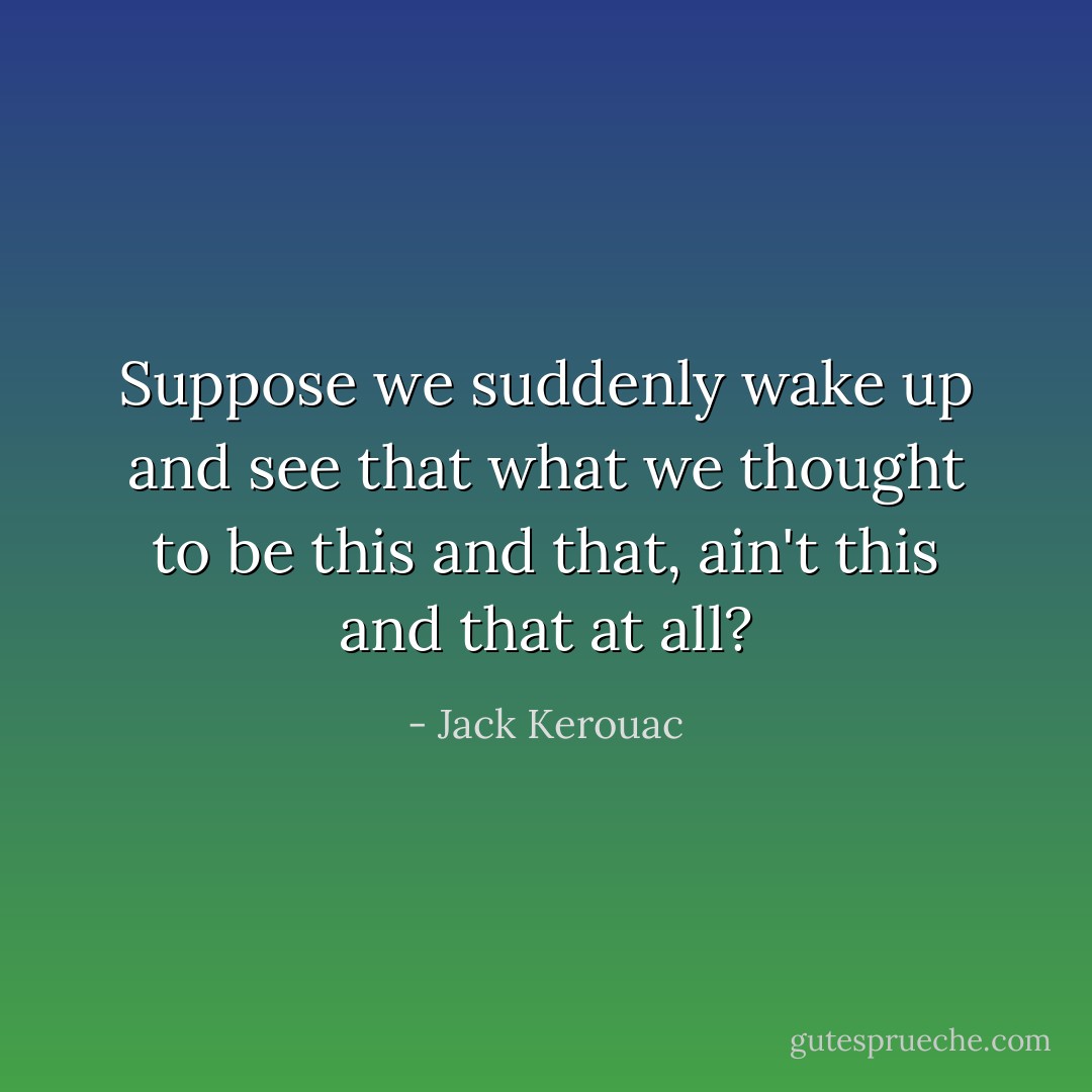 Suppose we suddenly wake up and see that what we thought to be this and that, ain't this and that at all? - Jack Kerouac