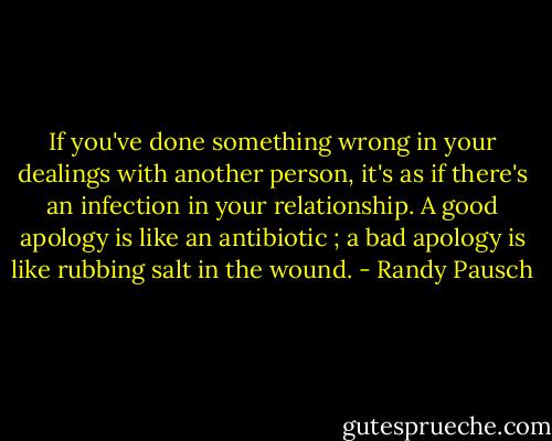 If you've done something wrong in your dealings with another person, it's as if there's an infection in your relationship. A good apology is like an antibiotic ; a bad apology is like rubbing salt in the wound. - Randy Pausch