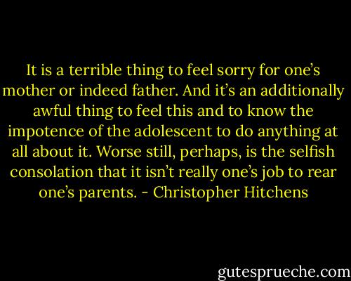 It is a terrible thing to feel sorry for one’s mother or indeed father. And it’s an additionally awful thing to feel this and to know the impotence of the adolescent to do anything at all about it. Worse still, perhaps, is the selfish consolation that it isn’t really one’s job to rear one’s parents. - Christopher Hitchens