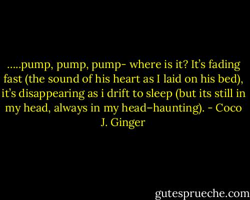 …..pump, pump, pump- where is it? It’s fading fast (the sound of his heart as I laid on his bed), it’s disappearing as i drift to sleep (but its still in my head, always in my head–haunting). - Coco J. Ginger