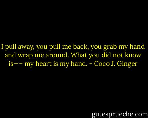 I pull away, you pull me back, you grab my hand and wrap me around. What you did not know is—– my heart is my hand. - Coco J. Ginger