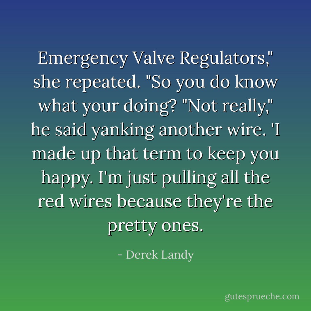 Emergency Valve Regulators," she repeated. "So you do know what your doing?<br />"Not really," he said yanking another wire. 'I made up that term to keep you happy. I'm just pulling all the red wires because they're the pretty ones. - Derek Landy