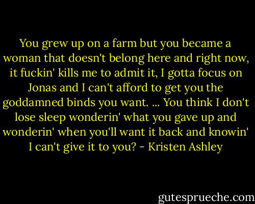 You grew up on a farm but you became a woman that doesn't belong here and right now, it fuckin' kills me to admit it, I gotta focus on Jonas and I can't afford to get you the goddamned binds you want.<br />...<br />You think I don't lose sleep wonderin' what you gave up and wonderin' when you'll want it back and knowin' I can't give it to you? - Kristen Ashley