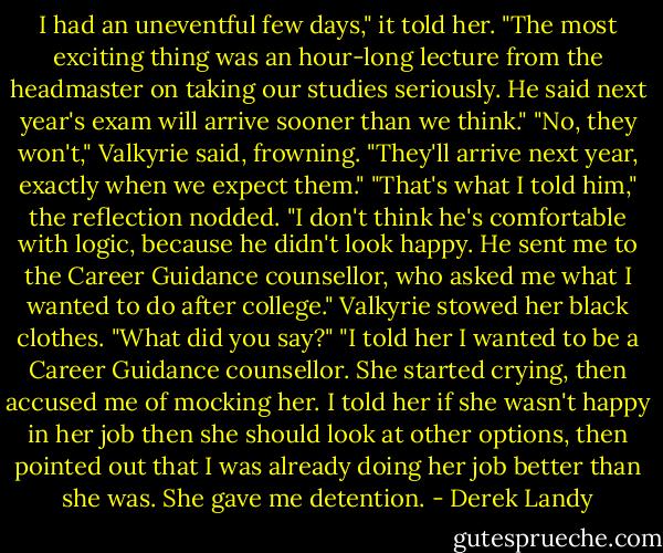 I had an uneventful few days," it told her. "The most exciting thing was an hour-long lecture from the headmaster on taking our studies seriously. He said next year's exam will arrive sooner than we think."<br />"No, they won't," Valkyrie said, frowning. "They'll arrive next year, exactly when we expect them."<br />"That's what I told him," the reflection nodded. "I don't think he's comfortable with logic, because he didn't look happy. He sent me to the Career Guidance counsellor, who asked me what I wanted to do after college."<br />Valkyrie stowed her black clothes. "What did you say?"<br />"I told her I wanted to be a Career Guidance counsellor. She started crying, then accused me of mocking her. I told her if she wasn't happy in her job then she should look at other options, then pointed out that I was already doing her job better than she was. She gave me detention. - Derek Landy
