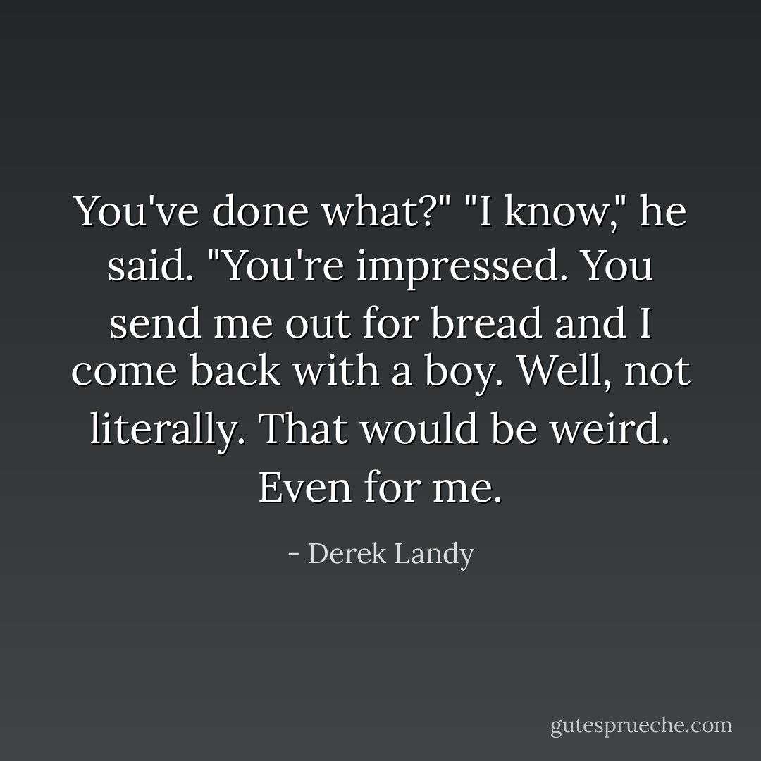 You've done what?"<br />"I know," he said. "You're impressed. You send me out for bread and I come back with a boy. Well, not literally. That would be weird. Even for me. - Derek Landy