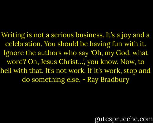 Writing is not a serious business. It’s a joy and a celebration. You should be having fun with it. Ignore the authors who say ‘Oh, my God, what word? Oh, Jesus Christ…’, you know. Now, to hell with that. It’s not work. If it’s work, stop and do something else. - Ray Bradbury