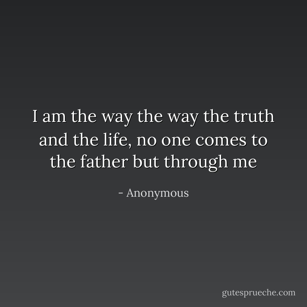 I am the way the way the truth and the life, no one comes to the father but through me - Anonymous