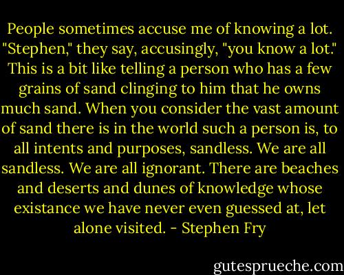 People sometimes accuse me of knowing a lot. "Stephen," they say, accusingly, "you know a lot." This is a bit like telling a person who has a few grains of sand clinging to him that he owns much sand. When you consider the vast amount of sand there is in the world such a person is, to all intents and purposes, sandless. We are all sandless. We are all ignorant. There are beaches and deserts and dunes of knowledge whose existance we have never even guessed at, let alone visited. - Stephen Fry
