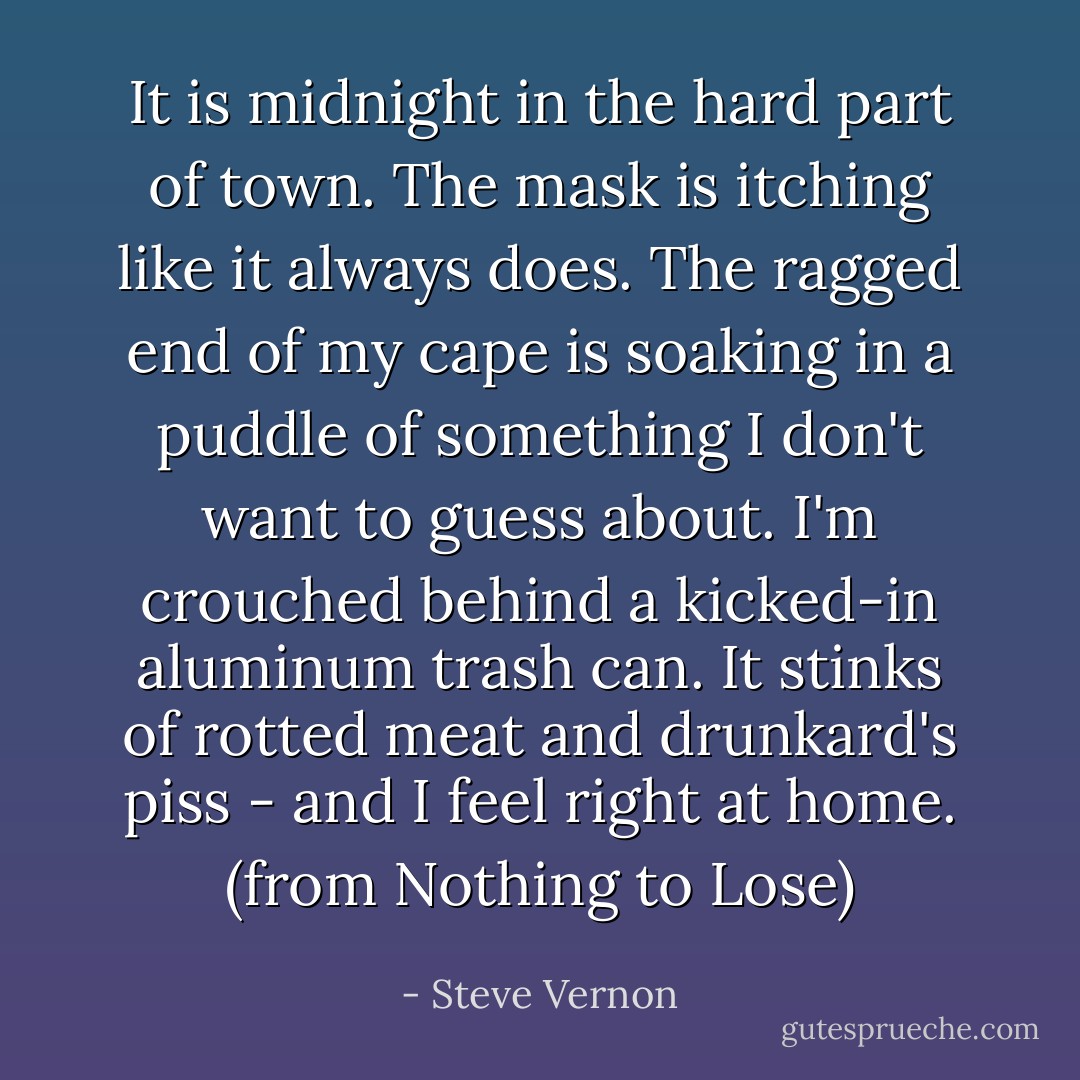 It is midnight in the hard part of town. The mask is itching like it always does. The ragged end of my cape is soaking in a puddle of something I don't want to guess about. I'm crouched behind a kicked-in aluminum trash can. It stinks of rotted meat and drunkard's piss - and I feel right at home. (from Nothing to Lose) - Steve Vernon