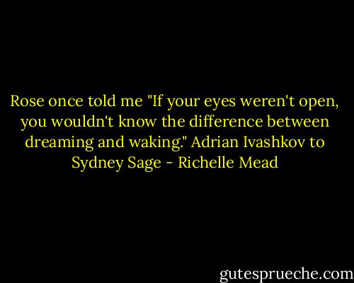 Rose once told me "If your eyes weren't open, you wouldn't know the difference between dreaming and waking."<br />Adrian Ivashkov to Sydney Sage - Richelle Mead
