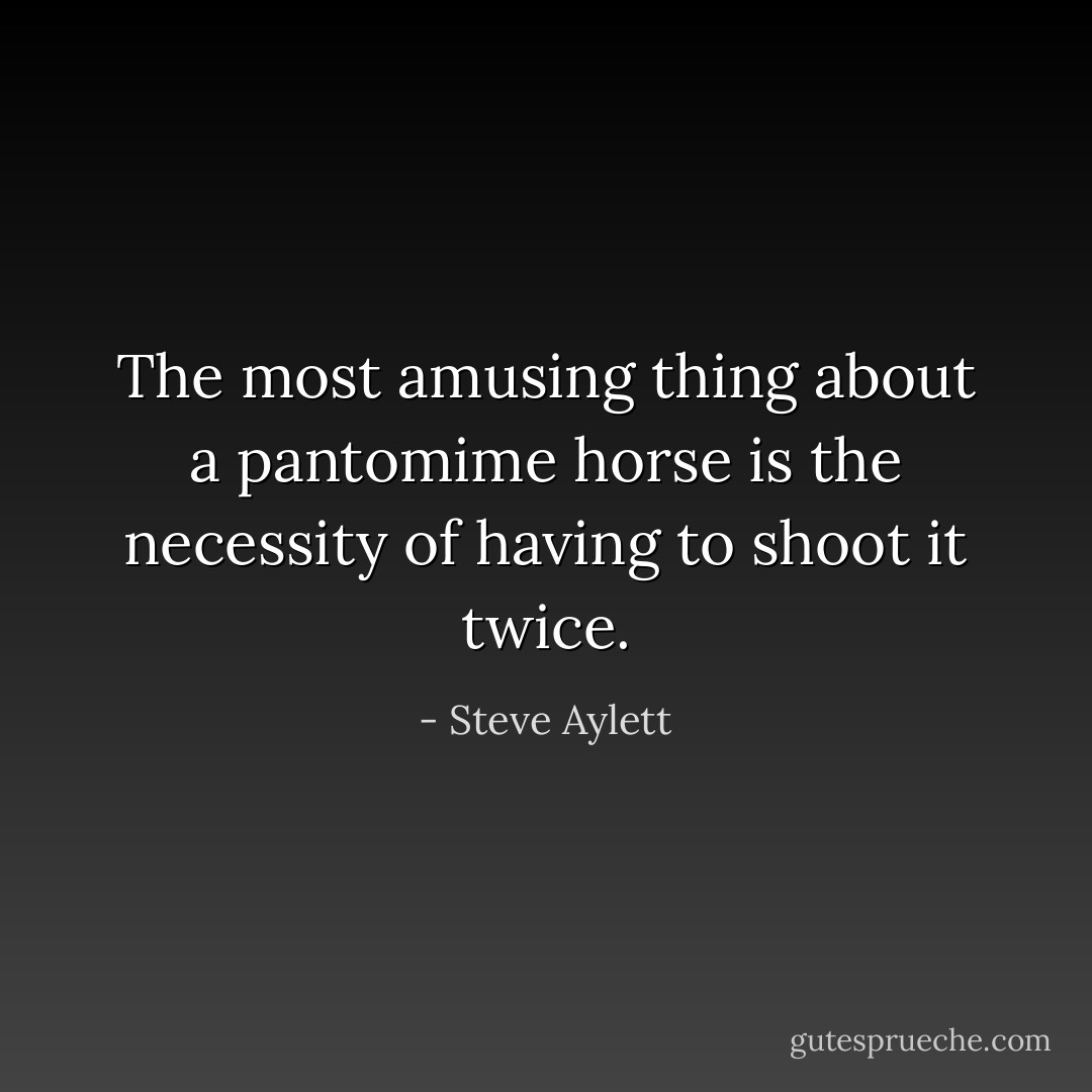 The most amusing thing about a pantomime horse is the necessity of having to shoot it twice. - Steve Aylett
