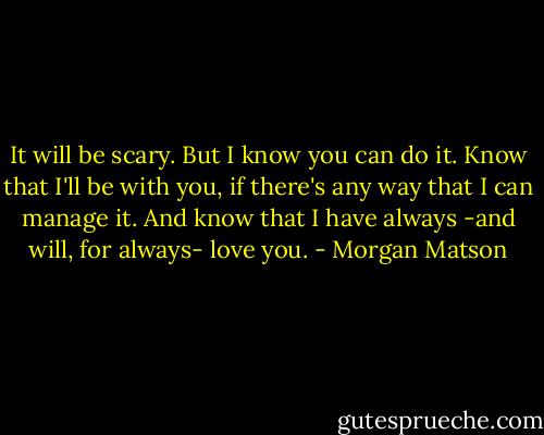 It will be scary. But I know you can do it. Know that I'll be with you, if there's any way that I can manage it. And know that I have always -and will, for always- love you. - Morgan Matson