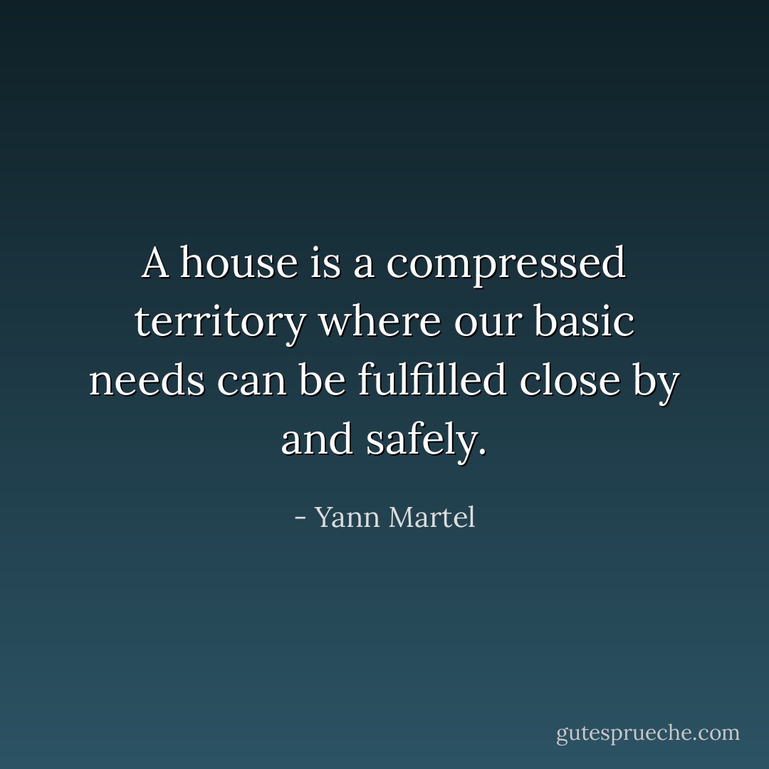 A house is a compressed territory where our basic needs can be fulfilled close by and safely. - Yann Martel