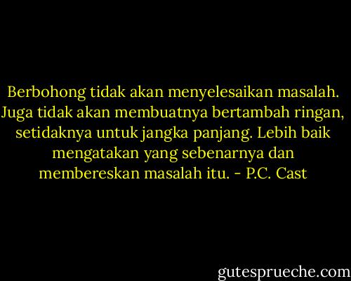 Berbohong tidak akan menyelesaikan masalah. Juga tidak akan membuatnya bertambah ringan, setidaknya untuk jangka panjang. Lebih baik mengatakan yang sebenarnya dan membereskan masalah itu. - P.C. Cast