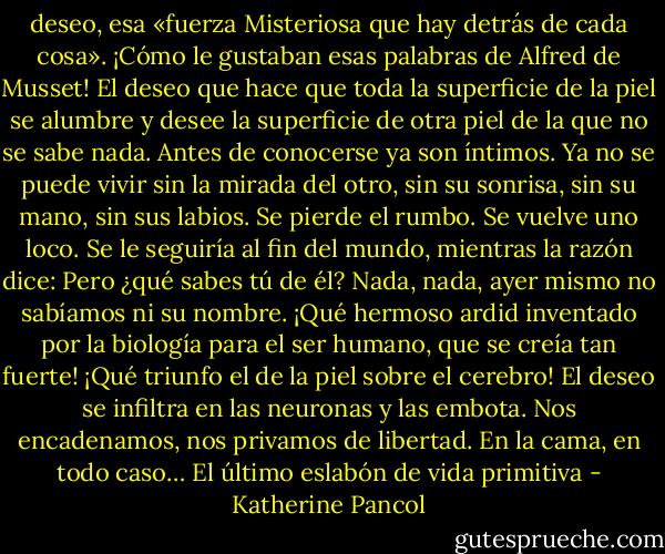 deseo, esa «fuerza Misteriosa que hay detrás de cada cosa». ¡Cómo le gustaban esas palabras de Alfred de Musset! El deseo que hace que toda la superficie de la piel se alumbre y desee la superficie de otra piel de la que no se sabe nada. Antes de conocerse ya son íntimos. Ya no se puede vivir sin la mirada del otro, sin su sonrisa, sin su mano, sin sus labios. Se pierde el rumbo. Se vuelve uno loco. Se le seguiría al fin del mundo, mientras la razón dice: Pero ¿qué sabes tú de él? Nada, nada, ayer mismo no sabíamos ni su nombre. ¡Qué hermoso ardid inventado por la biología para el ser humano, que se creía tan fuerte! ¡Qué triunfo el de la piel sobre el cerebro! El deseo se infiltra en las neuronas y las embota. Nos encadenamos, nos privamos de libertad. En la cama, en todo caso…<br />El último eslabón de vida primitiva - Katherine Pancol