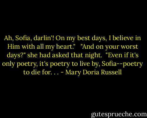 Ah, Sofia, darlin'! On my best days, I believe in Him with all my heart." <br /><br />"And on your worst days?" she had asked that night.<br /><br />"Even if it's only poetry, it's poetry to live by, Sofia--poetry to die for. . . - Mary Doria Russell