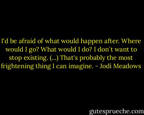 I'd be afraid of what would happen after. Where would I go? What would I do? I don´t want to stop existing. (...) That's probably the most frightening thing I can imagine. - Jodi Meadows