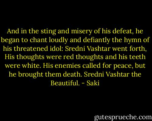 And in the sting and misery of his defeat, he began to chant loudly and defiantly the hymn of his threatened idol:<br />Sredni Vashtar went forth,<br />His thoughts were red thoughts and his teeth were white.<br />His enemies called for peace, but he brought them death.<br />Sredni Vashtar the Beautiful. - Saki
